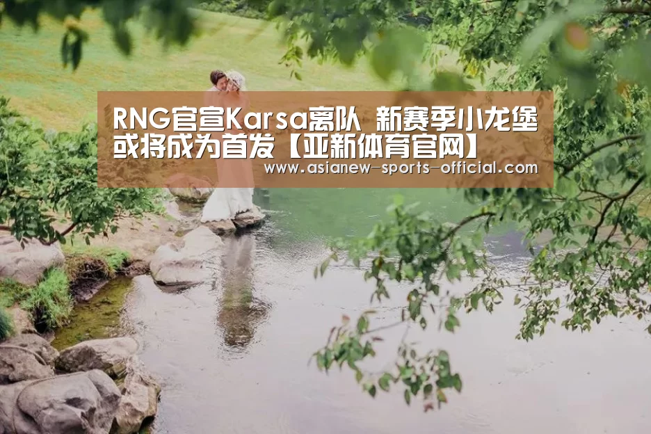 RNG官宣Karsa离队 新赛季小龙堡或将成为首发【亚新体育官网】(图2) 亚新体育平台